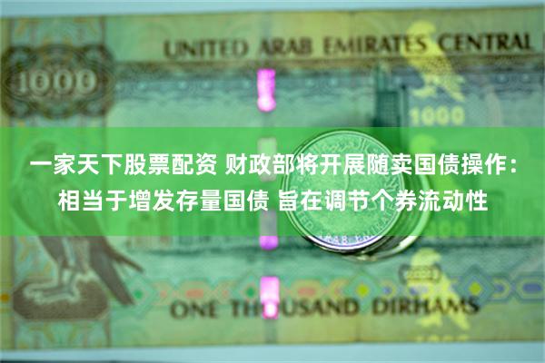 一家天下股票配资 财政部将开展随卖国债操作：相当于增发存量国债 旨在调节个券流动性