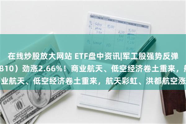 在线炒股放大网站 ETF盘中资讯|军工股强势反弹，国防军工ETF（512810）劲涨2.66%！商业航天、低空经济卷土重来，航天彩虹、洪都航空涨停