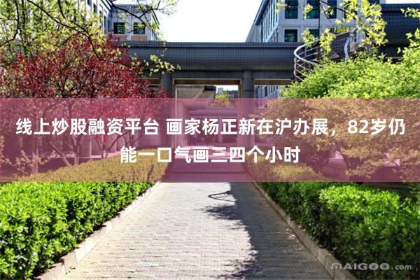 线上炒股融资平台 画家杨正新在沪办展，82岁仍能一口气画三四个小时