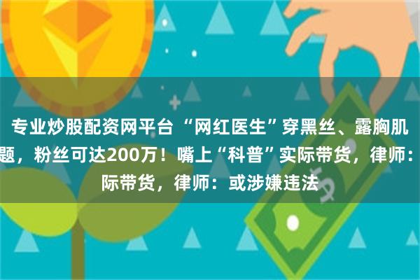 专业炒股配资网平台 “网红医生”穿黑丝、露胸肌、谈擦边话题，粉丝可达200万！嘴上“科普”实际带货，律师：或涉嫌违法