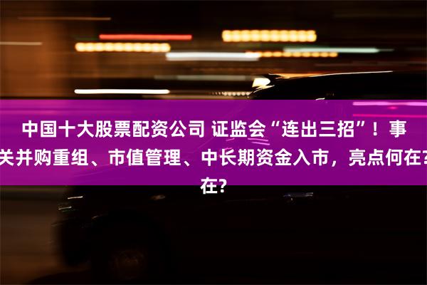 中国十大股票配资公司 证监会“连出三招”！事关并购重组、市值管理、中长期资金入市，亮点何在?