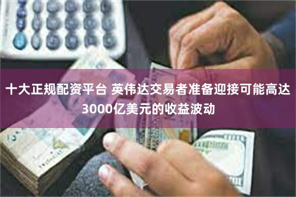 十大正规配资平台 英伟达交易者准备迎接可能高达3000亿美元的收益波动