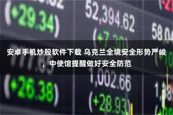 安卓手机炒股软件下载 乌克兰全境安全形势严峻，中使馆提醒做好安全防范