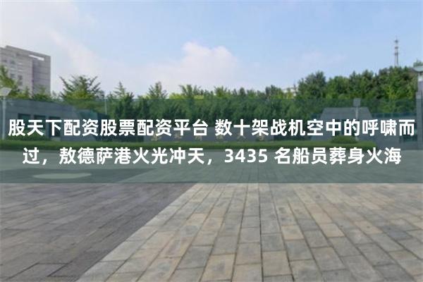 股天下配资股票配资平台 数十架战机空中的呼啸而过，敖德萨港火光冲天，3435 名船员葬身火海