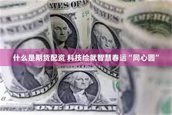什么是期货配资 科技绘就智慧春运“同心圆”