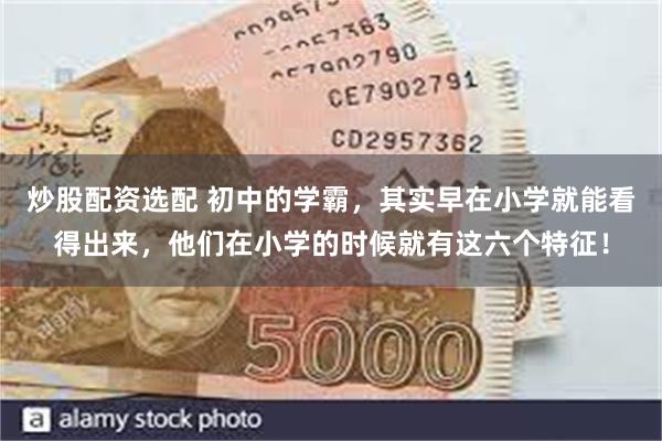 炒股配资选配 初中的学霸，其实早在小学就能看得出来，他们在小学的时候就有这六个特征！