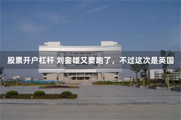 股票开户杠杆 刘銮雄又要跑了，不过这次是英国
