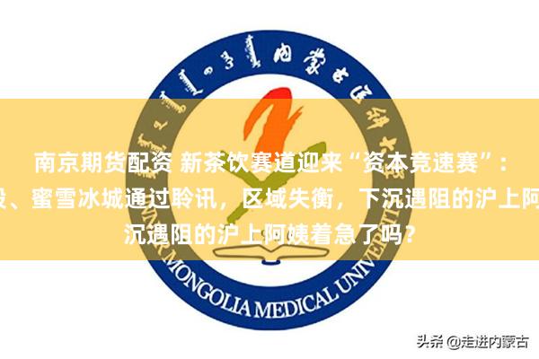 南京期货配资 新茶饮赛道迎来“资本竞速赛”：古茗登陆港股、蜜雪冰城通过聆讯，区域失衡，下沉遇阻的沪上阿姨着急了吗？