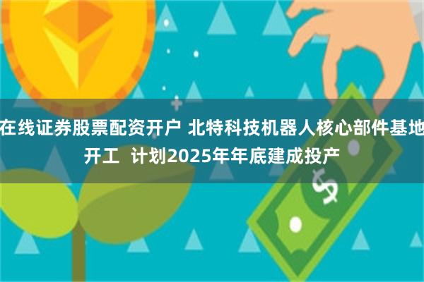 在线证券股票配资开户 北特科技机器人核心部件基地开工  计划2025年年底建成投产