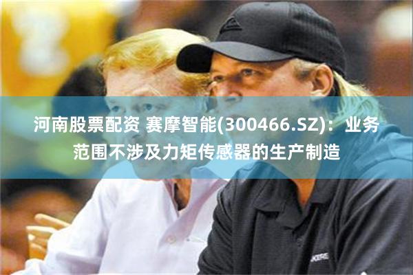 河南股票配资 赛摩智能(300466.SZ)：业务范围不涉及力矩传感器的生产制造