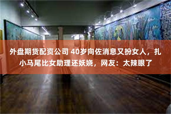 外盘期货配资公司 40岁向佐消息又扮女人，扎小马尾比女助理还妖娆，网友：太辣眼了