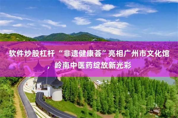 软件炒股杠杆 “非遗健康荟”亮相广州市文化馆，岭南中医药绽放新光彩