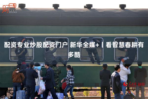 配资专业炒股配资门户 新华全媒+丨看智慧春耕有多酷