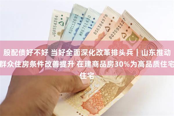 股配债好不好 当好全面深化改革排头兵｜山东推动群众住房条件改善提升 在建商品房30%为高品质住宅