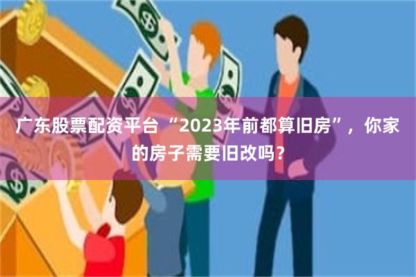 广东股票配资平台 “2023年前都算旧房”，你家的房子需要旧改吗？