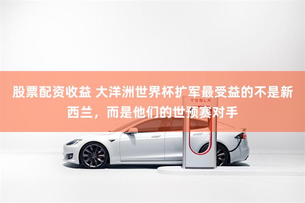 股票配资收益 大洋洲世界杯扩军最受益的不是新西兰，而是他们的世预赛对手
