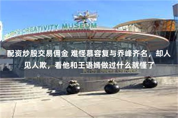 配资炒股交易佣金 难怪慕容复与乔峰齐名，却人见人欺，看他和王语嫣做过什么就懂了