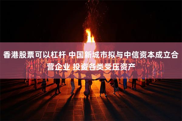 香港股票可以杠杆 中国新城市拟与中信资本成立合营企业 投资各类受压资产