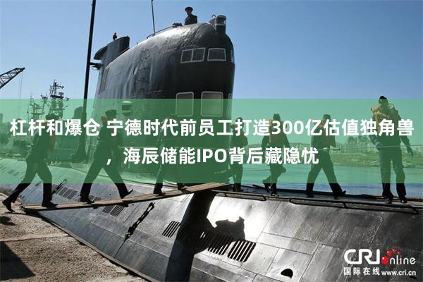 杠杆和爆仓 宁德时代前员工打造300亿估值独角兽，海辰储能IPO背后藏隐忧