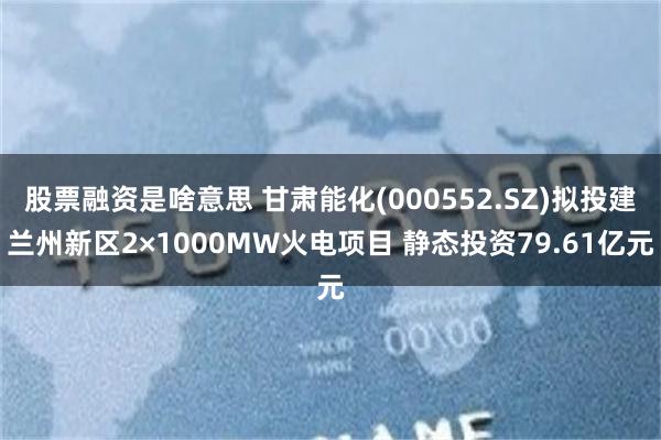 股票融资是啥意思 甘肃能化(000552.SZ)拟投建兰州新区2×1000MW火电项目 静态投资79.61亿元