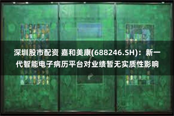 深圳股市配资 嘉和美康(688246.SH)：新一代智能电子病历平台对业绩暂无实质性影响