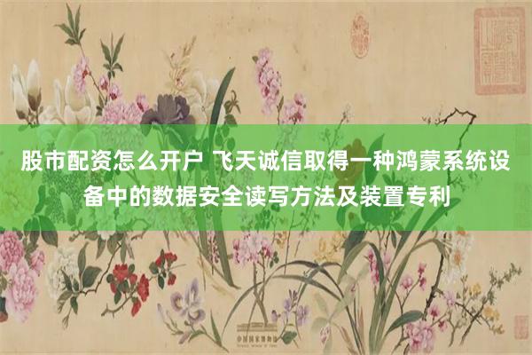 股市配资怎么开户 飞天诚信取得一种鸿蒙系统设备中的数据安全读写方法及装置专利