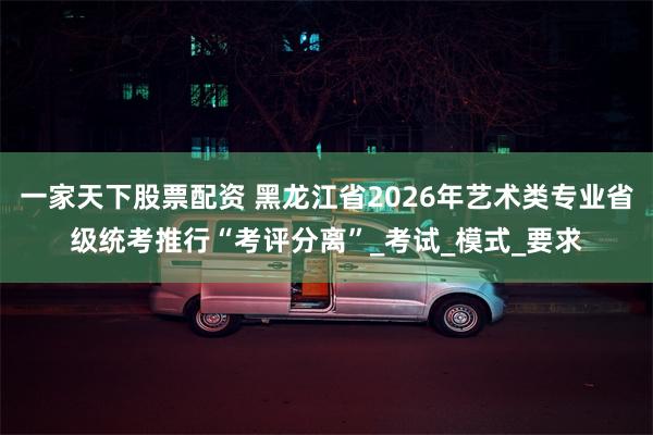 一家天下股票配资 黑龙江省2026年艺术类专业省级统考推行“考评分离”_考试_模式_要求