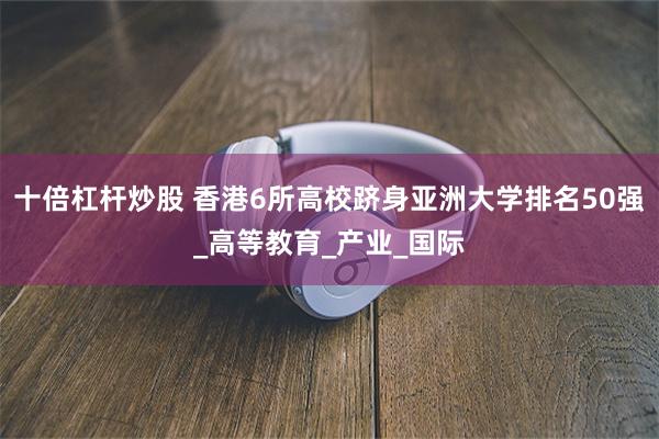 十倍杠杆炒股 香港6所高校跻身亚洲大学排名50强_高等教育_产业_国际