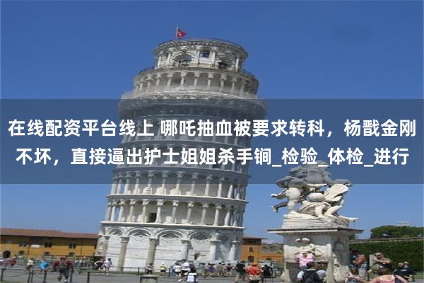 在线配资平台线上 哪吒抽血被要求转科，杨戬金刚不坏，直接逼出护士姐姐杀手锏_检验_体检_进行
