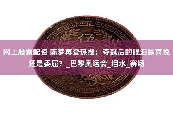 网上股票配资 陈梦再登热搜：夺冠后的眼泪是喜悦还是委屈？_巴黎奥运会_泪水_赛场