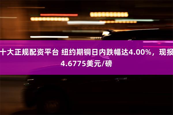 十大正规配资平台 纽约期铜日内跌幅达4.00%，现报4.6775美元/磅