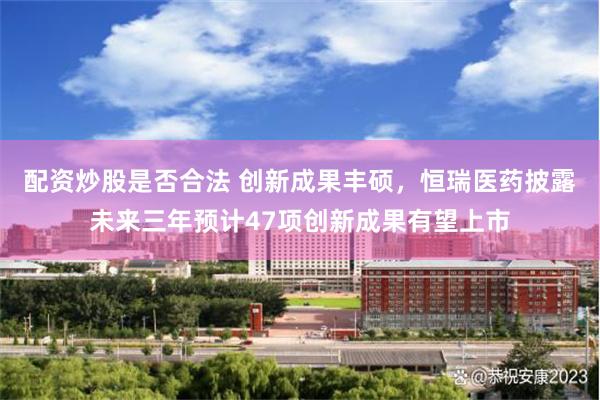 配资炒股是否合法 创新成果丰硕，恒瑞医药披露未来三年预计47项创新成果有望上市