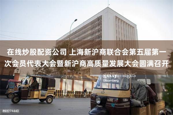 在线炒股配资公司 上海新沪商联合会第五届第一次会员代表大会暨新沪商高质量发展大会圆满召开