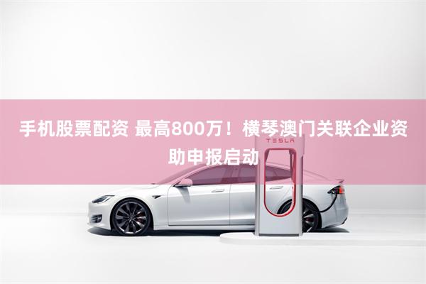 手机股票配资 最高800万！横琴澳门关联企业资助申报启动