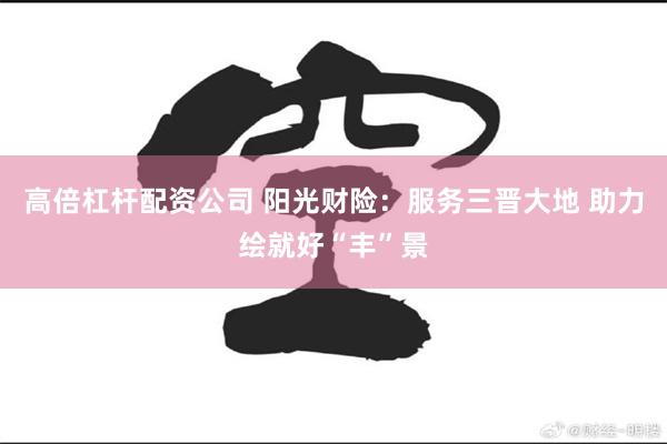 高倍杠杆配资公司 阳光财险：服务三晋大地 助力绘就好“丰”景