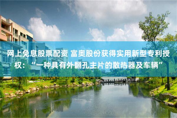 网上免息股票配资 富奥股份获得实用新型专利授权：“一种具有外翻孔主片的散热器及车辆”
