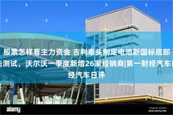 股票怎样看主力资金 吉利牵头制定电池新国标底部撞击测试，沃尔沃一季度新增26家经销商|第一财经汽车日评