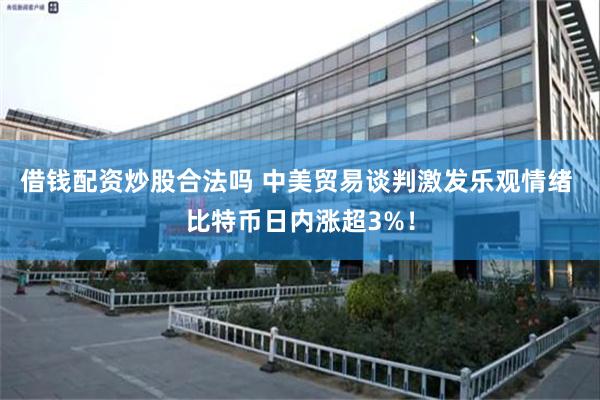 借钱配资炒股合法吗 中美贸易谈判激发乐观情绪 比特币日内涨超3%！