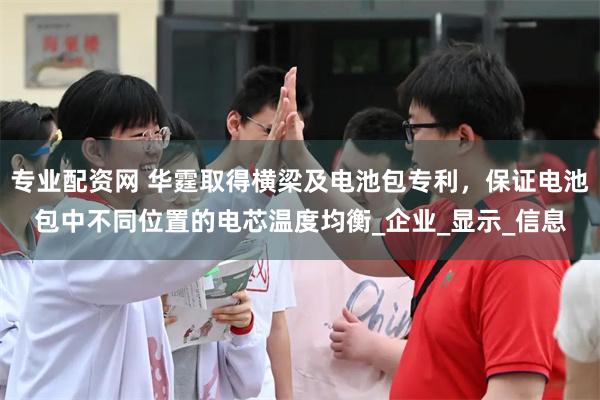 专业配资网 华霆取得横梁及电池包专利，保证电池包中不同位置的电芯温度均衡_企业_显示_信息