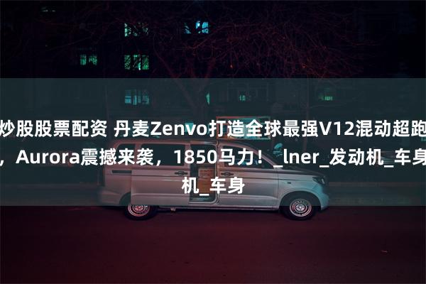 炒股股票配资 丹麦Zenvo打造全球最强V12混动超跑，Aurora震撼来袭，1850马力！_lner_发动机_车身