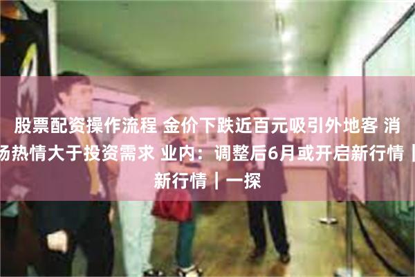 股票配资操作流程 金价下跌近百元吸引外地客 消费市场热情大于投资需求 业内：调整后6月或开启新行情｜一探