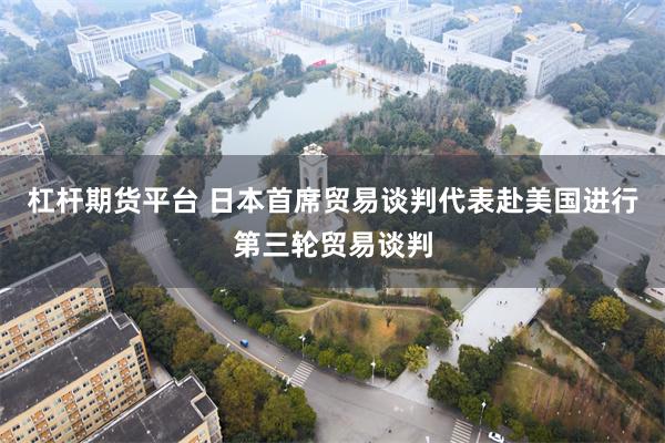 杠杆期货平台 日本首席贸易谈判代表赴美国进行第三轮贸易谈判