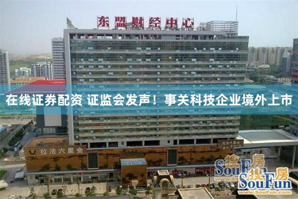 在线证券配资 证监会发声！事关科技企业境外上市
