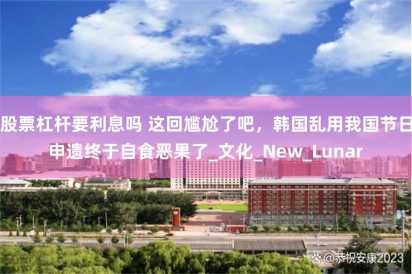 股票杠杆要利息吗 这回尴尬了吧，韩国乱用我国节日申遗终于自食恶果了_文化_New_Lunar