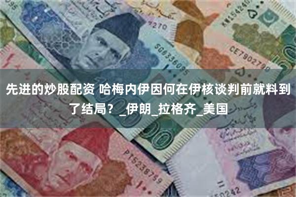 先进的炒股配资 哈梅内伊因何在伊核谈判前就料到了结局？_伊朗_拉格齐_美国