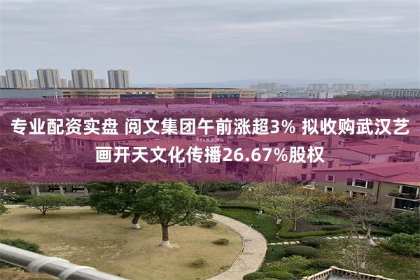 专业配资实盘 阅文集团午前涨超3% 拟收购武汉艺画开天文化传播26.67%股权