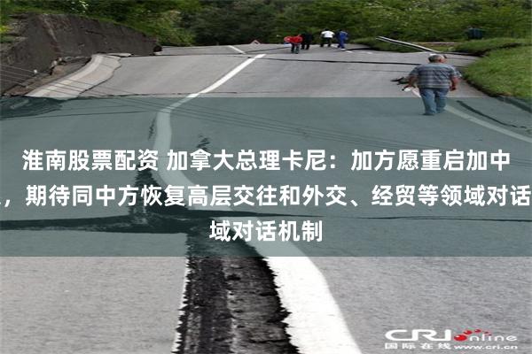 淮南股票配资 加拿大总理卡尼：加方愿重启加中关系，期待同中方恢复高层交往和外交、经贸等领域对话机制
