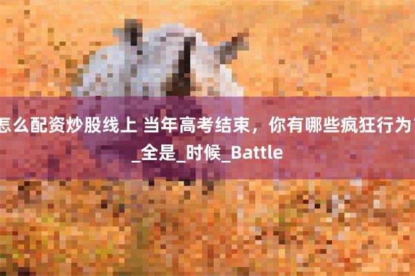 怎么配资炒股线上 当年高考结束，你有哪些疯狂行为？_全是_时候_Battle