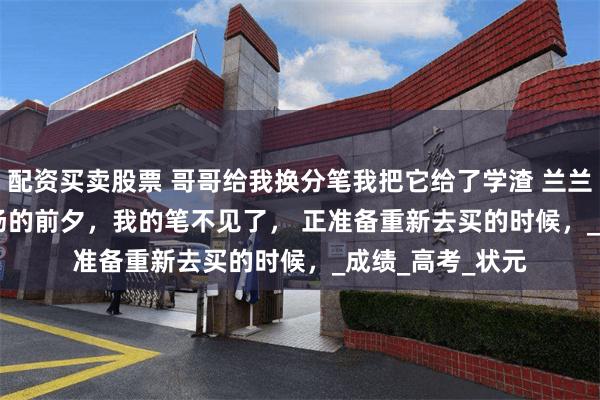 配资买卖股票 哥哥给我换分笔我把它给了学渣 兰兰小溪 　准备进考场的前夕，我的笔不见了， 　　正准备重新去买的时候，_成绩_高考_状元