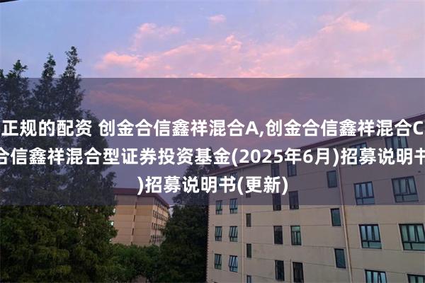 正规的配资 创金合信鑫祥混合A,创金合信鑫祥混合C: 创金合信鑫祥混合型证券投资基金(2025年6月)招募说明书(更新)